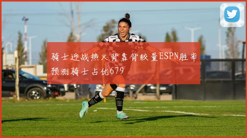骑士迎战热火背靠背较量ESPN胜率预测骑士占优679