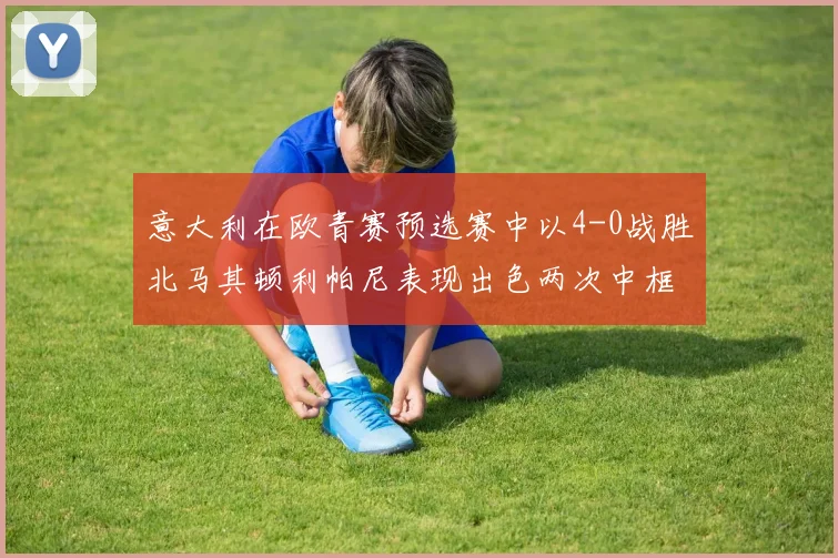 意大利在欧青赛预选赛中以4-0战胜北马其顿利帕尼表现出色两次中框并打入一球